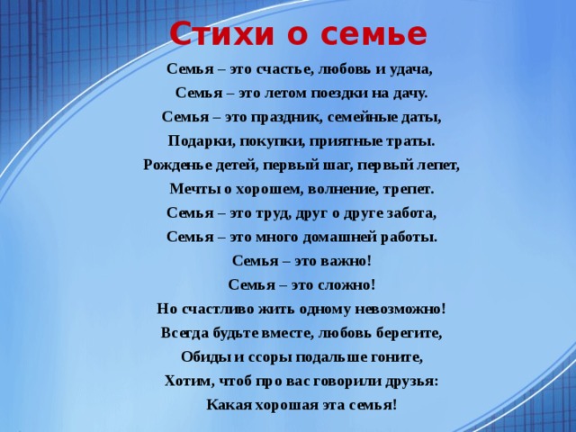 Стихи о семье Семья – это счастье, любовь и удача,  Семья – это летом поездки на дачу.  Семья – это праздник, семейные даты,  Подарки, покупки, приятные траты.  Рожденье детей, первый шаг, первый лепет,  Мечты о хорошем, волнение, трепет.  Семья – это труд, друг о друге забота,  Семья – это много домашней работы.  Семья – это важно!  Семья – это сложно!  Но счастливо жить одному невозможно!  Всегда будьте вместе, любовь берегите,  Обиды и ссоры подальше гоните,  Хотим, чтоб про вас говорили друзья:  Какая хорошая эта семья!  