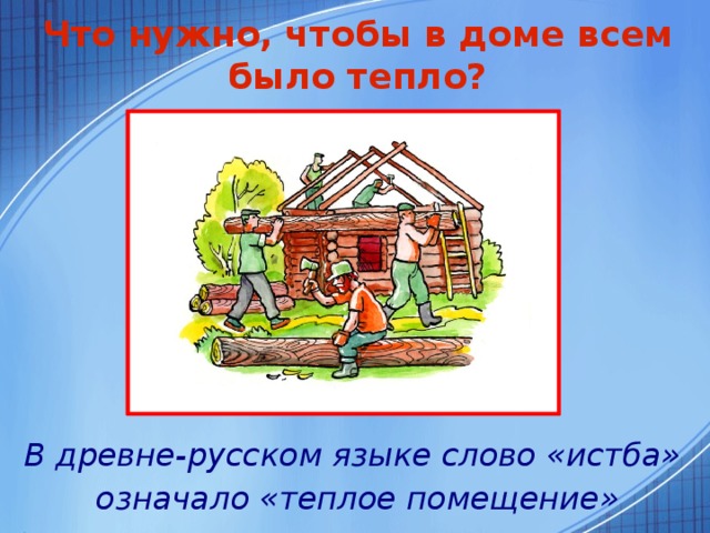 Что нужно, чтобы в доме всем было тепло? В древне-русском языке слово «истба»  означало «теплое помещение»  