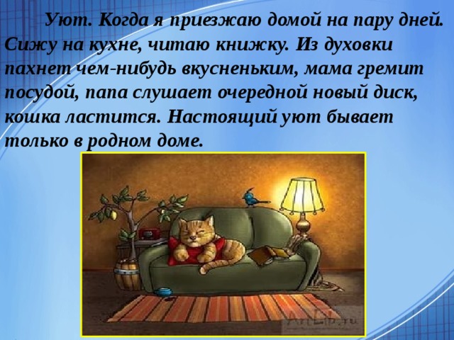   Уют. Когда я приезжаю домой на пару дней. Сижу на кухне, читаю книжку. Из духовки пахнет чем-нибудь вкусненьким, мама гремит посудой, папа слушает очередной новый диск, кошка ластится. Настоящий уют бывает только в родном доме.   