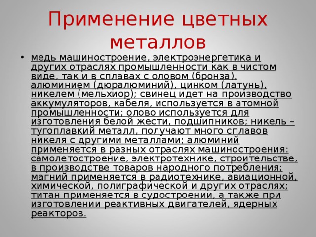 Применение цветных металлов медь машиностроение, электроэнергетика и других отраслях промышленности как в чистом виде, так и в сплавах с оловом (бронза), алюминием (дюралюминий), цинком (латунь), никелем (мельхиор); свинец идет на производство аккумуляторов, кабеля, используется в атомной промышленности; олово используется для изготовления белой жести, подшипников; никель – тугоплавкий металл, получают много сплавов никеля с другими металлами; алюминий применяется в разных отраслях машиностроения: самолетостроение, электротехнике, строительстве, в производстве товаров народного потребления; магний применяется в радиотехнике, авиационной, химической, полиграфической и других отраслях; титан применяется в судостроении, а также при изготовлении реактивных двигателей, ядерных реакторов.  