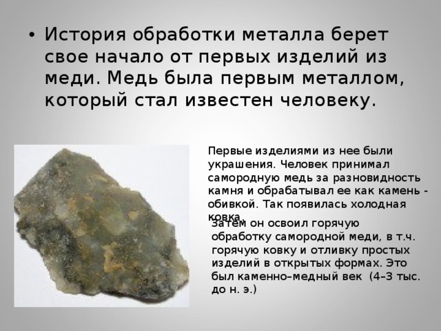 История обработки металла берет свое начало от первых изделий из меди. Медь была первым металлом, который стал известен человеку. Первые изделиями из нее были украшения. Человек принимал самородную медь за разновидность камня и обрабатывал ее как камень - обивкой. Так появилась холодная ковка. Затем он освоил горячую обработку самородной меди, в т.ч. горячую ковку и отливку простых изделий в открытых формах. Это был каменно–медный век (4–3 тыс. до н. э.) 