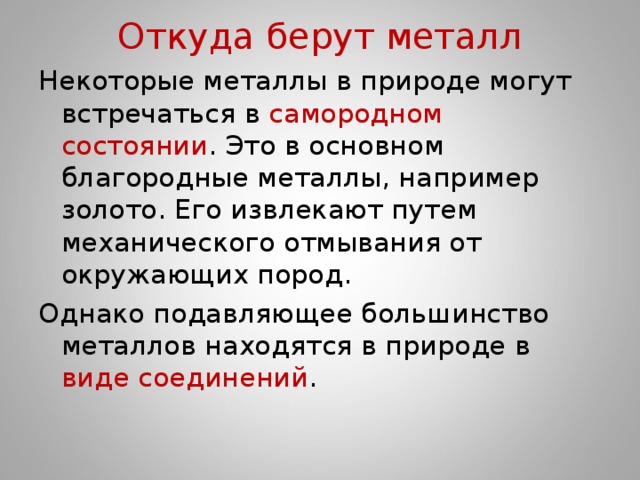 Откуда берут металл Некоторые металлы в природе могут встречаться в самородном состоянии . Это в основном благородные металлы, например золото. Его извлекают путем механического отмывания от окружающих пород. Однако подавляющее большинство металлов находятся в природе в виде соединений .   