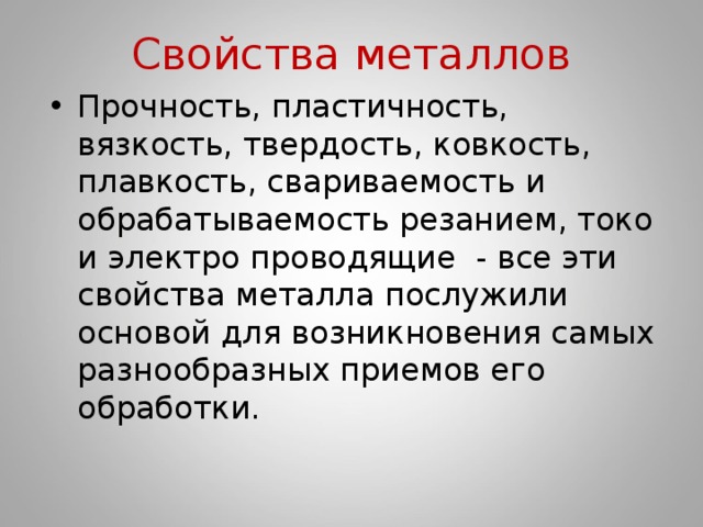 Свойства металлов Прочность, пластичность, вязкость, твердость, ковкость, плавкость, свариваемость и обрабатываемость резанием, токо и электро проводящие - все эти свойства металла послужили основой для возникновения самых разнообразных приемов его обработки. 