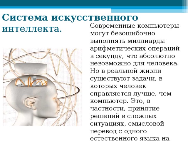 Система  искусственного интеллекта. Современные компьютеры могут безошибочно выполнять миллиарды арифметических операций в секунду, что абсолютно невозможно для человека. Но в реальной жизни существуют задачи, в которых человек справляется лучше, чем компьютер. Это, в частности, принятие решений в сложных ситуациях, смысловой перевод с одного естественного языка на другой 