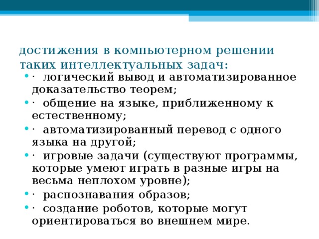 достижения в компьютерном решении таких интеллектуальных задач:   · логический вывод и автоматизированное доказательство теорем; · общение на языке, приближенному к естественному; · автоматизированный перевод с одного языка на другой; · игровые задачи (существуют программы, которые умеют играть в разные игры на весьма неплохом уровне); · распознавания образов; · создание роботов, которые могут ориентироваться во внешнем мире.  