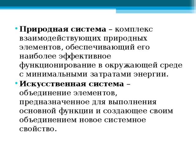 Природная система – комплекс взаимодействующих природных элементов, обеспечивающий его наиболее эффективное функционирование в окружающей среде с минимальными затратами энергии. Искусственная система – объединение элементов, предназначенное для выполнения основной функции и создающее своим объединением новое системное свойство.  