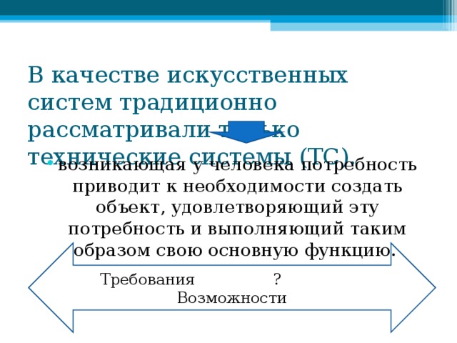 В качестве искусственных систем традиционно рассматривали только технические системы (ТС). возникающая у человека потребность приводит к необходимости создать объект, удовлетворяющий эту потребность и выполняющий таким образом свою основную функцию. Требования ? Возможности 
