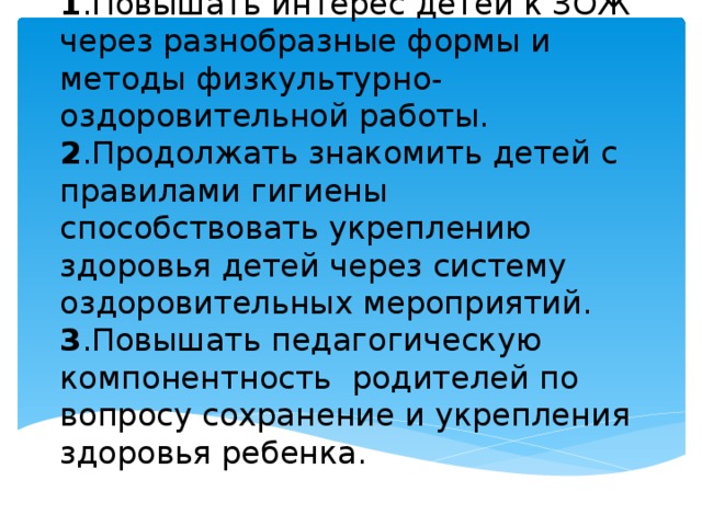                 Задачи проекта:  1 .Повышать интерес детей к ЗОЖ через разнобразные формы и методы физкультурно-оздоровительной работы.  2 .Продолжать знакомить детей с правилами гигиены способствовать укреплению здоровья детей через систему оздоровительных мероприятий.  3 .Повышать педагогическую компонентность родителей по вопросу сохранение и укрепления здоровья ребенка. 