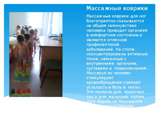 Массажные коврики Массажные коврики для ног благоприятно сказываются на общем самочувствии человека приводят организм в комфортное состояние и являются отличной профилактикой заболеваний. На стопе сконцентрированы активные точки, связанные с внутренними органами, суставами и позвоночником. Массируя их человек стимулирует кровооброщения снимает усталость и боль в ногах. Это полезно для взрослых так и для малышей. Кроме того ходьба на массажном коврике-это успешная профилактика пло скостопии. 