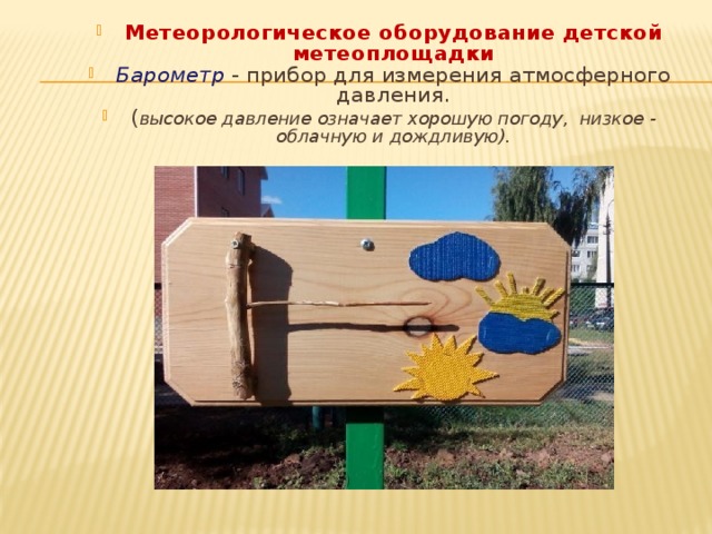     Метеорологическое оборудование детской метеоплощадки Барометр   - прибор для измерения атмосферного давления. ( высокое давление означает хорошую погоду,  низкое - облачную и дождливую).  