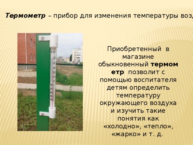 Термометр  – прибор для изменения температуры воздуха. Приобретенный  в магазине обыкновенный  термометр   позволит с помощью воспитателя детям определить температуру окружающего воздуха и изучить такие понятия как «холодно», «тепло», «жарко» и т. д. 
