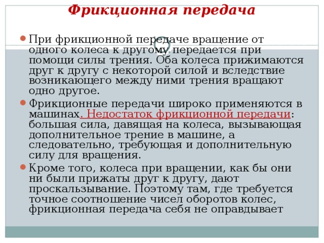 Фрикционная передача   При фрикционной передаче вращение от одного колеса к другому передается при помощи силы трения. Оба колеса прижимаются друг к другу с некоторой силой и вследствие возникающего между ними трения вращают одно другое. Фрикционные передачи широко применяются в машинах . Недостаток фрикционной передачи : большая сила, давящая на колеса, вызывающая дополнительное трение в машине, а следовательно, требующая и дополнительную силу для вращения. Кроме того, колеса при вращении, как бы они ни были прижаты друг к другу, дают проскальзывание. Поэтому там, где требуется точное соотношение чисел оборотов колес, фрикционная передача себя не оправдывает 
