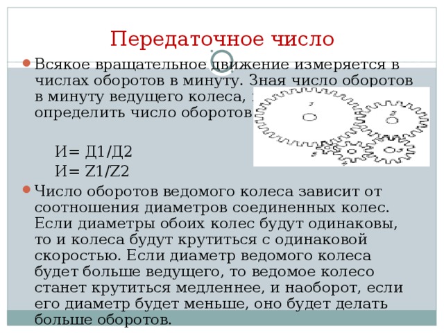 Передаточное число Всякое вращательное движение измеряется в числах оборотов в минуту. Зная число оборотов в минуту ведущего колеса, мы можем определить число оборотов ведомого колеса  И= Д1/Д2  И= Z1/Z2 Число оборотов ведомого колеса зависит от соотношения диаметров соединенных колес. Если диаметры обоих колес будут одинаковы, то и колеса будут крутиться с одинаковой скоростью. Если диаметр ведомого колеса будет больше ведущего, то ведомое колесо станет крутиться медленнее, и наоборот, если его диаметр будет меньше, оно будет делать больше оборотов.  