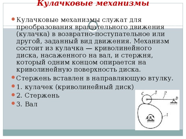 Кулачковые механизмы   Кулачковые механизмы служат для преобразования вращательного движения (кулачка) в возвратно-поступательное или другой, заданный вид движения. Механизм состоит из кулачка — криволинейного диска, насаженного на вал, и стержня, который одним концом опирается на криволинейную поверхность диска. Стержень вставлен в направляющую втулку. 1. кулачек (криволинейный диск) 2. Стержень 3. Вал 