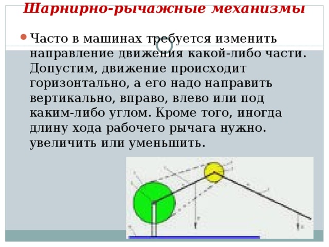 Шарнирно-рычажные механизмы   Часто в машинах требуется изменить направление движения какой-либо части. Допустим, движение происходит горизонтально, а его надо направить вертикально, вправо, влево или под каким-либо углом. Кроме того, иногда длину хода рабочего рычага нужно. увеличить или уменьшить.  