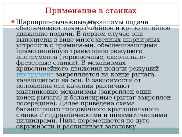 Применение в станках Шарнирно-рычажные механизмы подачи обеспечивают прямолинейное и криволинейное движение подачи. В первом случае они выполнены в виде многозвенных шарнирных устройств с прямила-ми, обеспечивающими прямолинейную траекторию режущего инструмента (торцовочные, сверлильно-фрезерные станки). В механизмах криволинейного движения подачи режущий инструмент закрепляется на конце рычага, качающегося на оси. В зависимости от положения оси качения различают маятниковые механизмы (закреплен один конец рычага) и балансирные (рычаг закреплен посередине). Далее приведена схема балансирного торцовочного круглопильного станка с гидравлическими и пневматическими цилиндрами. Пила перемещается по дуге окружности и распиливает заготовку. 