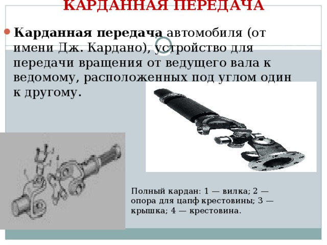 КАРДАННАЯ ПЕРЕДАЧА   Карданная передача автомобиля (от имени Дж. Кардано), устройство для передачи вращения от ведущего вала к ведомому, расположенных под углом один к другому. Полный кардан: 1 — вилка; 2 — опора для цапф крестовины; 3 — крышка; 4 — крестовина. 