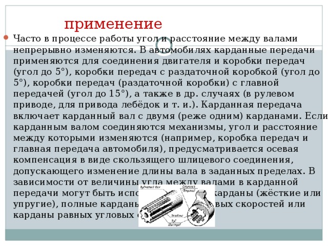 применение Часто в процессе работы угол и расстояние между валами непрерывно изменяются. В автомобилях карданные передачи применяются для соединения двигателя и коробки передач (угол до 5°), коробки передач с раздаточной коробкой (угол до 5°), коробки передач (раздаточной коробки) с главной передачей (угол до 15°), а также в др. случаях (в рулевом приводе, для привода лебёдок и т. и.). Карданная передача включает карданный вал с двумя (реже одним) карданами. Если карданным валом соединяются механизмы, угол и расстояние между которыми изменяются (например, коробка передач и главная передача автомобиля), предусматривается осевая компенсация в виде скользящего шлицевого соединения, допускающего изменение длины вала в заданных пределах. В зависимости от величины угла между валами в карданной передачи могут быть использованы полукарданы (жёсткие или упругие), полные карданы неравных угловых скоростей или карданы равных угловых скоростей 