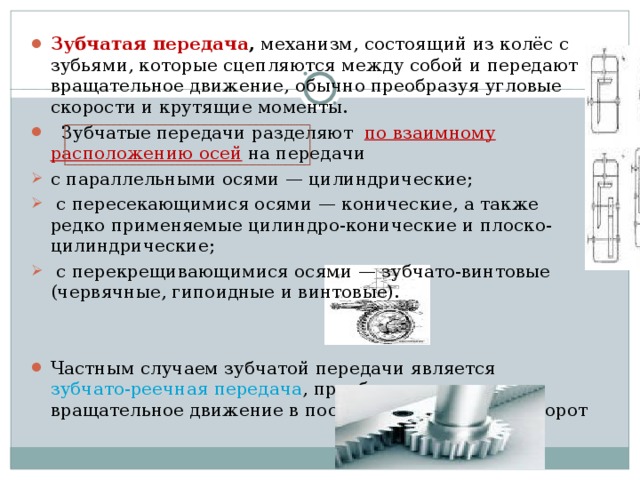 Зубчатая передача , механизм, состоящий из колёс с зубьями, которые сцепляются между собой и передают вращательное движение, обычно преобразуя угловые скорости и крутящие моменты.   Зубчатые передачи разделяют по взаимному расположению осей  на передачи с параллельными осями — цилиндрические;  с пересекающимися осями — конические, а также редко применяемые цилиндро-конические и плоско-цилиндрические;  с перекрещивающимися осями  — зубчато-винтовые (червячные, гипоидные и винтовые). Частным случаем зубчатой передачи является зубчато-реечная передача , преобразующая вращательное движение в поступательное или наоборот  