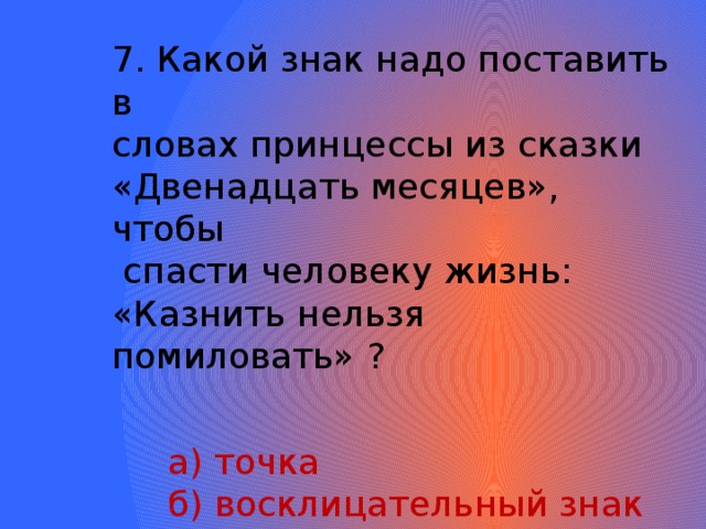 7. Какой знак надо поставить в словах принцессы из сказки «Двенадцать месяцев», чтобы  спасти человеку жизнь: «Казнить нельзя помиловать» ?  а) точка  б) восклицательный знак  в) запятая  г) тире 