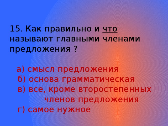 15. Как правильно и что называют главными членами предложения ?  а) смысл предложения  б) основа грамматическая  в) все, кроме второстепенных членов предложения  г) самое нужное 