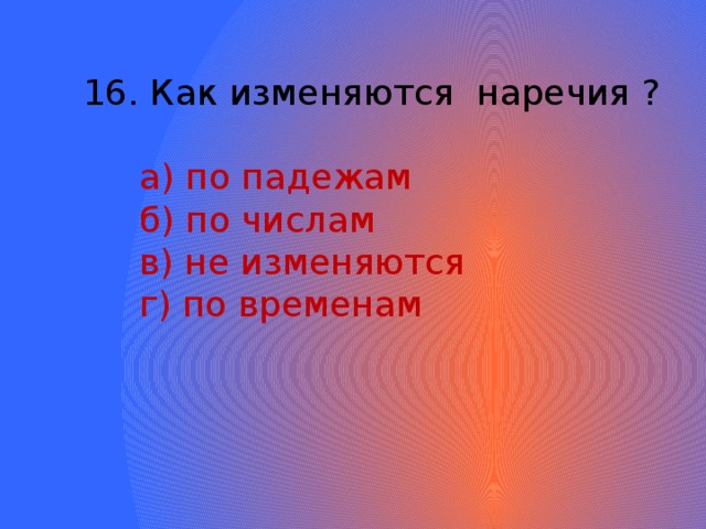 16. Как изменяются наречия ?  а) по падежам  б) по числам  в) не изменяются  г) по временам 