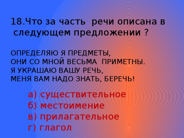 Что за часть речи описана в  следующем предложении ? ОПРЕДЕЛЯЮ Я ПРЕДМЕТЫ, ОНИ СО МНОЙ ВЕСЬМА ПРИМЕТНЫ. Я УКРАШАЮ ВАШУ РЕЧЬ, МЕНЯ ВАМ НАДО ЗНАТЬ, БЕРЕЧЬ!  а) существительное  б) местоимение  в) прилагательное  г) глагол 