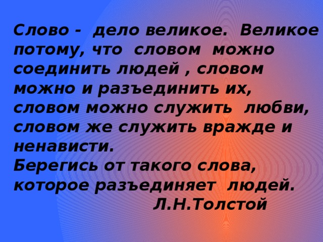 Слово - дело великое. Великое потому, что словом можно соединить людей , словом можно и разъединить их, словом можно служить любви, словом же служить вражде и ненависти. Берегись от такого слова, которое разъединяет людей.  Л.Н.Толстой     