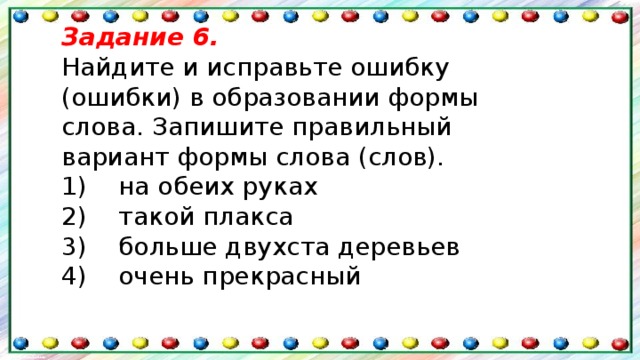 Задание 6. Найдите и исправьте ошибку (ошибки) в образовании формы слова. Запишите правильный вариант формы слова (слов). 1)    на обеих руках  2)    такой плакса  3)    больше двухста деревьев  4)    очень прекрасный 