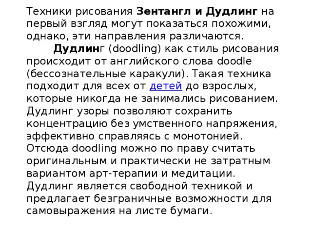     Техники рисования Зентангл и Дудлинг на первый взгляд могут показаться похожими, однако, эти направления различаются.   Дудлин г (doodling) как стиль рисования происходит от английского слова doodle (бессознательные каракули). Такая техника подходит для всех от  детей  до взрослых, которые никогда не занимались рисованием. Дудлинг узоры позволяют сохранить концентрацию без умственного напряжения, эффективно справляясь с монотонией. Отсюда doodling можно по праву считать оригинальным и практически не затратным вариантом арт-терапии и медитации. Дудлинг является свободной техникой и предлагает безграничные возможности для самовыражения на листе бумаги.    