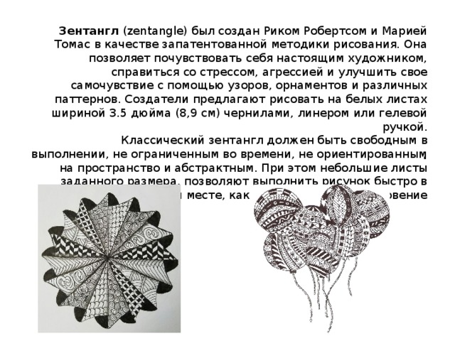 Зентангл (zentangle) был создан Риком Робертсом и Марией Томас в качестве запатентованной методики рисования. Она позволяет почувствовать себя настоящим художником, справиться со стрессом, агрессией и улучшить свое самочувствие с помощью узоров, орнаментов и различных паттернов. Создатели предлагают рисовать на белых листах шириной 3.5 дюйма (8,9 см) чернилами, линером или гелевой ручкой.  Классический зентангл должен быть свободным в выполнении, не ограниченным во времени, не ориентированным на пространство и абстрактным. При этом небольшие листы заданного размера, позволяют выполнить рисунок быстро в любом месте, как только пришло вдохновение   . 