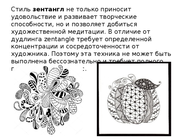 Стиль зентангл не только приносит удовольствие и развивает творческие способности, но и позволяет добиться художественной медитации. В отличие от дудлинга zentangle требует определенной концентрации и сосредоточенности от художника. Поэтому эта техника не может быть выполнена бессознательно и требует полного погружения в процесс.         