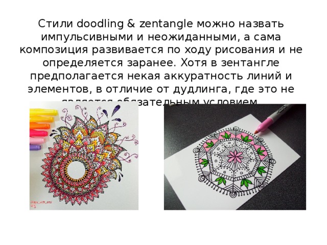 Стили doodling & zentangle можно назвать импульсивными и неожиданными, а сама композиция развивается по ходу рисования и не определяется заранее. Хотя в зентангле предполагается некая аккуратность линий и элементов, в отличие от дудлинга, где это не является обязательным условием.   