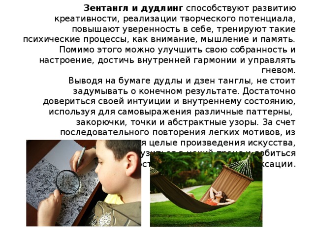 Зентангл и дудлинг способствуют развитию креативности, реализации творческого потенциала, повышают уверенность в себе, тренируют такие психические процессы, как внимание, мышление и память. Помимо этого можно улучшить свою собранность и настроение, достичь внутренней гармонии и управлять гневом.  Выводя на бумаге дудлы и дзен танглы, не стоит задумывать о конечном результате. Достаточно довериться своей интуиции и внутреннему состоянию, используя для самовыражения различные паттерны,  закорючки, точки и абстрактные узоры. За счет последовательного повторения легких мотивов, из которых получаются целые произведения искусства, можно погрузиться в некий транс и добиться долгожданного состояния комфорта и релаксац ии.     