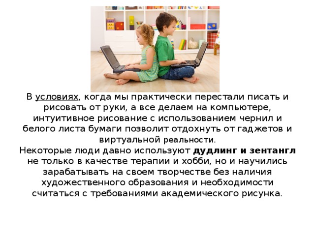        В  условиях , когда мы практически перестали писать и рисовать от руки, а все делаем на компьютере, интуитивное рисование с использованием чернил и белого листа бумаги позволит отдохнуть от гаджетов и виртуальной реальности.  Некоторые люди давно используют дудлинг и зентангл не только в качестве терапии и хобби, но и научились зарабатывать на своем творчестве без наличия художественного образования и необходимости считаться с требованиями академического рисунка.     