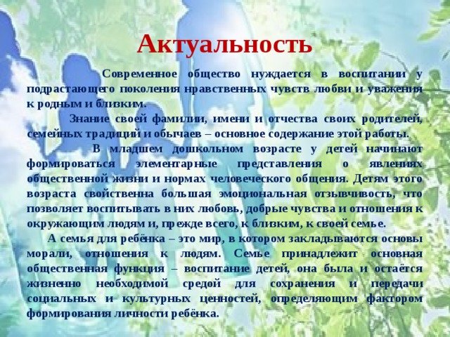 Актуальность  Современное общество нуждается в воспитании у подрастающего поколения нравственных чувств любви и уважения к родным и близким.  Знание своей фамилии, имени и отчества своих родителей, семейных традиций и обычаев – основное содержание этой работы.  В младшем дошкольном возрасте у детей начинают формироваться элементарные представления о явлениях общественной жизни и нормах человеческого общения. Детям этого возраста свойственна большая эмоциональная отзывчивость, что позволяет воспитывать в них любовь, добрые чувства и отношения к окружающим людям и, прежде всего, к близким, к своей семье.  А семья для ребёнка – это мир, в котором закладываются основы морали, отношения к людям. Семье принадлежит основная общественная функция – воспитание детей, она была и остаётся жизненно необходимой средой для сохранения и передачи социальных и культурных ценностей, определяющим фактором формирования личности ребёнка.    