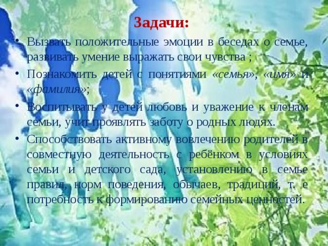 Задачи: Вызвать положительные эмоции в беседах о семье, развивать умение выражать свои чувства ; Познакомить детей с понятиями «семья» , «имя» и «фамилия» ; Воспитывать у детей любовь и уважение к членам семьи, учит проявлять заботу о родных людях. Способствовать активному вовлечению родителей в совместную деятельность с ребёнком в условиях семьи и детского сада, установлению в семье правил, норм поведения, обычаев, традиций, т. е потребность к формированию семейных ценностей. 