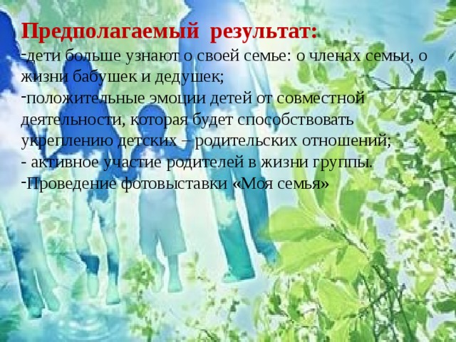 Предполагаемый результат:  дети больше узнают о своей семье: о членах семьи, о жизни бабушек и дедушек; положительные эмоции детей от совместной деятельности, которая будет способствовать укреплению детских – родительских отношений;  - активное участие родителей в жизни группы. Проведение фотовыставки «Моя семья» 