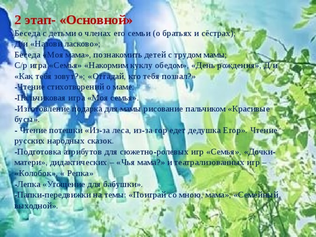 2 этап- «Основной» Беседа с детьми о членах его семьи (о братьях и сёстрах); Д/и «Назови ласково»; Беседа «Моя мама», познакомить детей с трудом мамы; С/р игра «Семья» «Накормим куклу обедом», «День рождения», Д/и «Как тебя зовут?»; «Отгадай, кто тебя позвал?» -Чтение стихотворений о маме; -Пальчиковая игра «Моя семья». -Изготовление подарка для мамы рисование пальчиком «Красивые бусы». - Чтение потешки «Из-за леса, из-за гор едет дедушка Егор». Чтение русских народных сказок. -Подготовка атрибутов для сюжетно-ролевых игр «Семья», «Дочки-матери», дидактических – «Чья мама?» и театрализованных игр – «Колобок», « Репка» -Лепка «Угощение для бабушки». -Папки-передвижки на темы: «Поиграй со мною, мама», «Семейный выходной». 