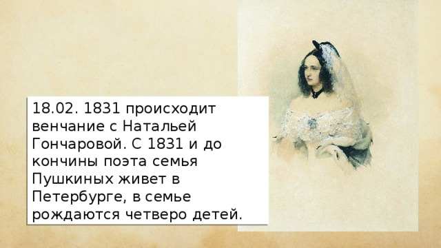 18.02. 1831 происходит венчание с Натальей Гончаровой. С 1831 и до кончины поэта семья Пушкиных живет в Петербурге, в семье рождаются четверо детей. 