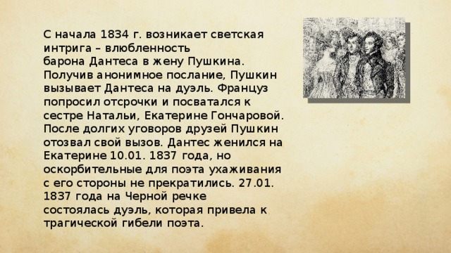 С начала 1834 г. возникает светская интрига – влюбленность барона Дантеса в жену Пушкина. Получив анонимное послание, Пушкин вызывает Дантеса на дуэль. Француз попросил отсрочки и посватался к сестре Натальи, Екатерине Гончаровой. После долгих уговоров друзей Пушкин отозвал свой вызов. Дантес женился на Екатерине 10.01. 1837 года, но оскорбительные для поэта ухаживания с его стороны не прекратились. 27.01. 1837 года на Черной речке состоялась дуэль, которая привела к трагической гибели поэта. 