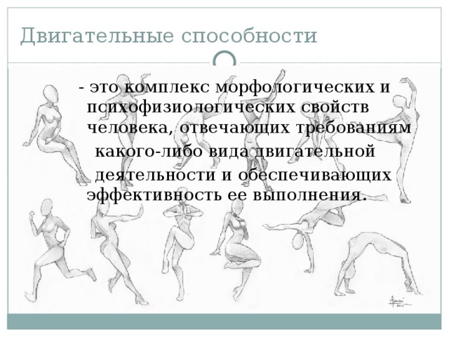 Двигательные способности  - это комплекс морфологических и психофизиологических свойств человека, отвечающих требованиям  какого-либо вида двигательной   деятельности и обеспечивающих эффективность ее выполнения. 