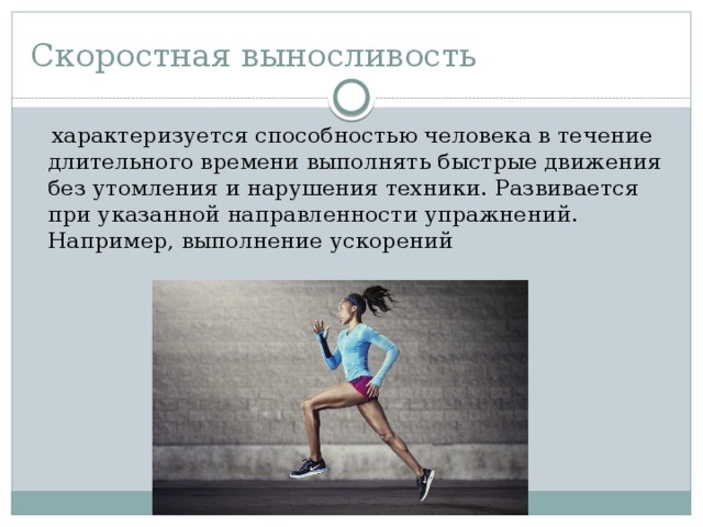 Скоростная выносливость  характеризуется способностью человека в течение длительного времени выполнять быстрые движения без утомления и нарушения техники. Развивается при указанной направленности упражнений. Например, выполнение ускорений 
