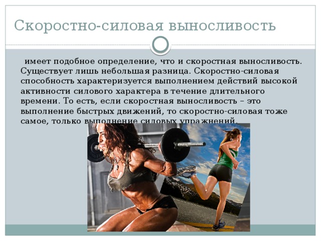 Скоростно-силовая выносливость  имеет подобное определение, что и скоростная выносливость. Существует лишь небольшая разница. Скоростно-силовая способность характеризуется выполнением действий высокой активности силового характера в течение длительного времени. То есть, если скоростная выносливость – это выполнение быстрых движений, то скоростно-силовая тоже самое, только выполнение силовых упражнений. 