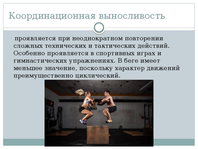 Координационная выносливость  проявляется при неоднократном повторении сложных технических и тактических действий. Особенно проявляется в спортивных играх и гимнастических упражнениях. В беге имеет меньшее значение, поскольку характер движений преимущественно циклический. 