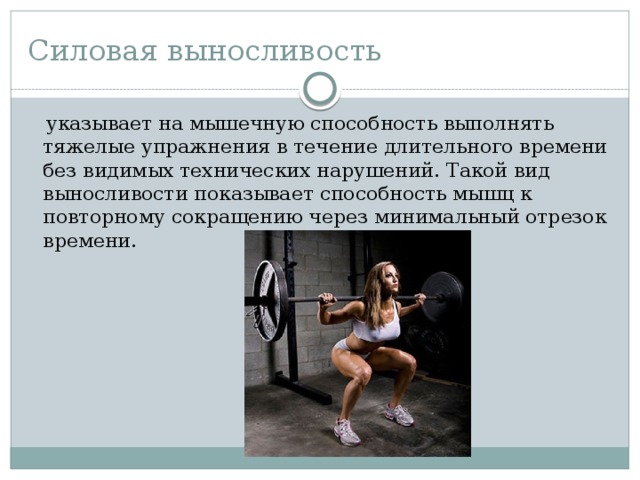 Силовая выносливость   указывает на мышечную способность выполнять тяжелые упражнения в течение длительного времени без видимых технических нарушений. Такой вид выносливости показывает способность мышц к повторному сокращению через минимальный отрезок времени. 