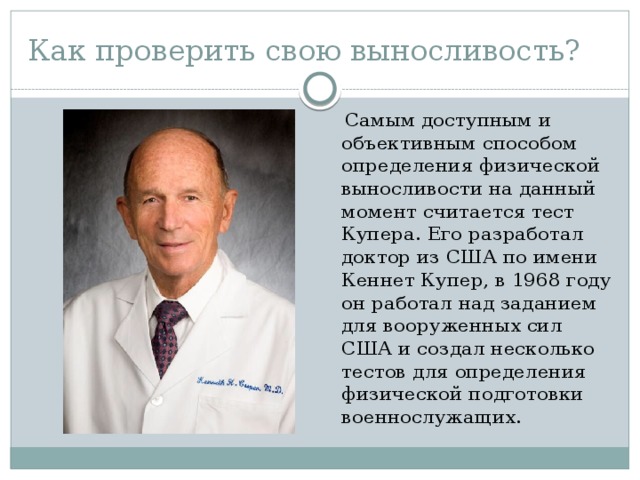 Как проверить свою выносливость?  Самым доступным и объективным способом определения физической выносливости на данный момент считается тест Купера. Его разработал доктор из США по имени Кеннет Купер, в 1968 году он работал над заданием для вооруженных сил США и создал несколько тестов для определения физической подготовки военнослужащих. 