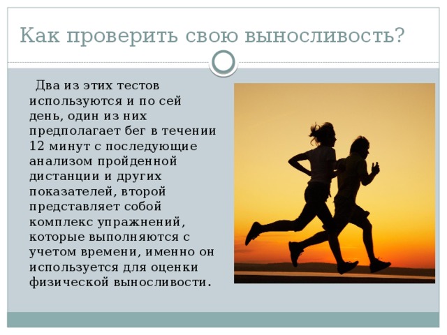Как проверить свою выносливость?  Два из этих тестов используются и по сей день, один из них предполагает бег в течении 12 минут с последующие анализом пройденной дистанции и других показателей, второй представляет собой комплекс упражнений, которые выполняются с учетом времени, именно он используется для оценки физической выносливости. 