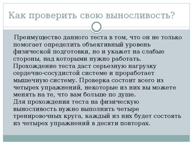 Как проверить свою выносливость?  Преимущество данного теста в том, что он не только помогает определить объективный уровень физической подготовки, но и укажет на слабые стороны, над которыми нужно работать. Прохождение теста даст серьезную нагрузку сердечно-сосудистой системе и проработает мышечную систему. Проверка состоит всего из четырех упражнений, некоторые из них вы можете менять на те, что вам больше по душе.  Для прохождения теста на физическую выносливость нужно выполнить четыре тренировочных круга, каждый из них будет состоять из четырех упражнений в десяти повторах. 