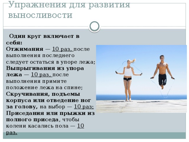 Упражнения для развития выносливости  Один круг включает в себя:  Отжимания — 10 раз, после выполнения последнего следует остаться в упоре лежа;  Выпрыгивания из упора лежа — 10 раз, после выполнения примите положение лежа на спине;  Скручивания, подъемы корпуса или отведение ног за голову, на выбор — 10 раз;  Приседания или прыжки из полного приседа , чтобы колени касались пола — 10 раз. 